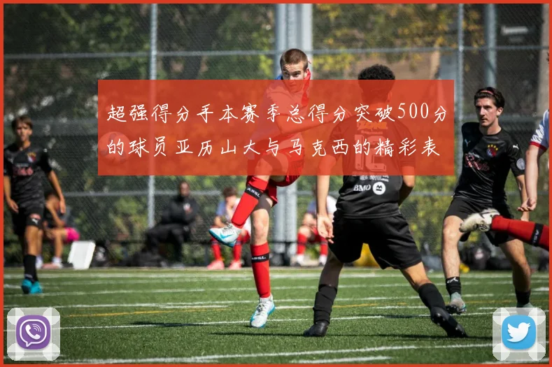 超强得分手本赛季总得分突破500分的球员亚历山大与马克西的精彩表现分析