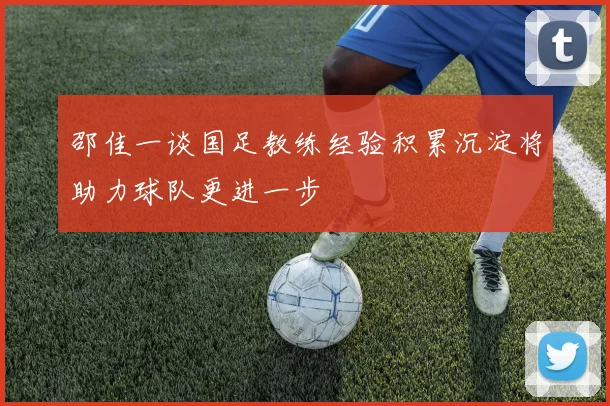 邵佳一谈国足教练经验积累沉淀将助力球队更进一步
