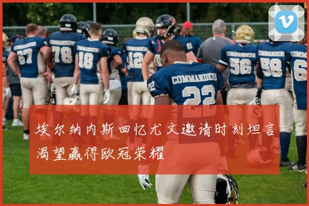埃尔纳内斯回忆尤文邀请时刻坦言渴望赢得欧冠荣耀