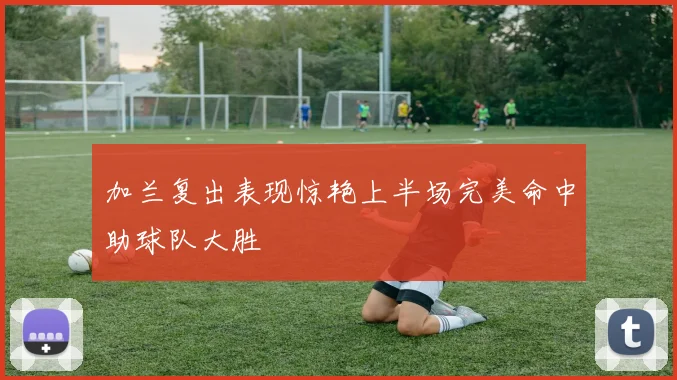 加兰复出表现惊艳上半场完美命中助球队大胜