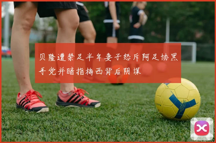 贝隆遭禁足半年妻子怒斥阿足协黑手党并暗指梅西背后阴谋