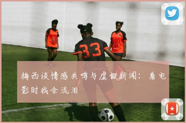 梅西谈情感共鸣与虚假新闻：看电影时我会流泪