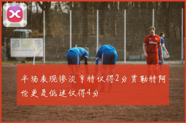 半场表现惨淡亨特仅得2分贾勒特阿伦更是低迷仅得4分
