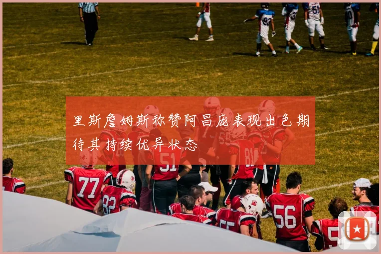 里斯詹姆斯称赞阿昌庞表现出色期待其持续优异状态