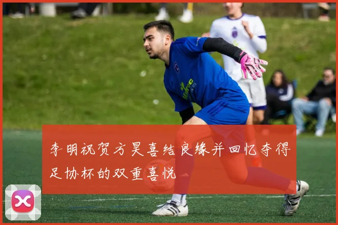 李明祝贺方昊喜结良缘并回忆夺得足协杯的双重喜悦
