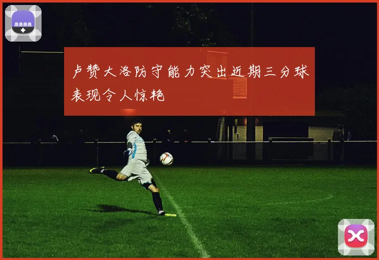 卢赞大洛防守能力突出近期三分球表现令人惊艳