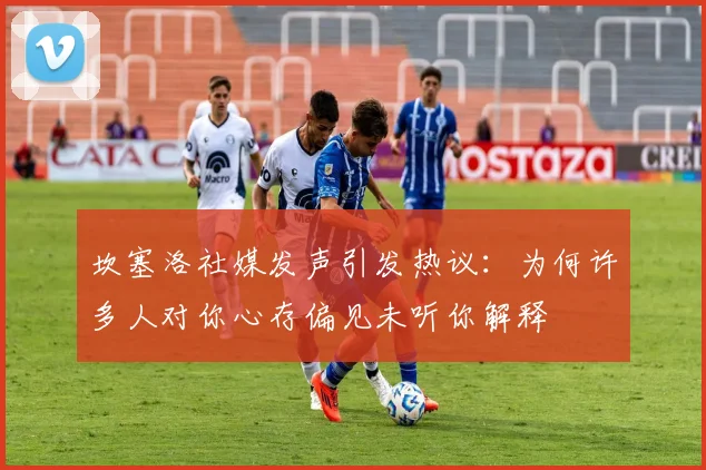 坎塞洛社媒发声引发热议：为何许多人对你心存偏见未听你解释