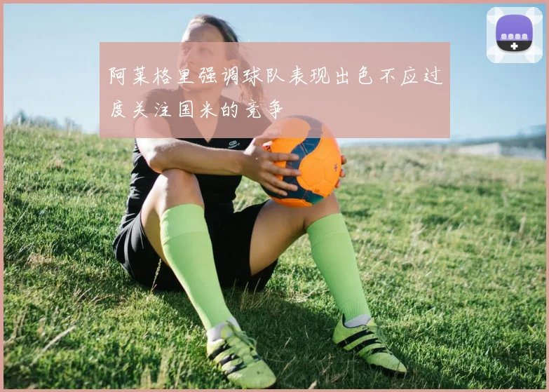 阿莱格里强调球队表现出色不应过度关注国米的竞争