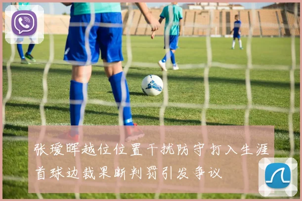 张瑷晖越位位置干扰防守打入生涯首球边裁果断判罚引发争议