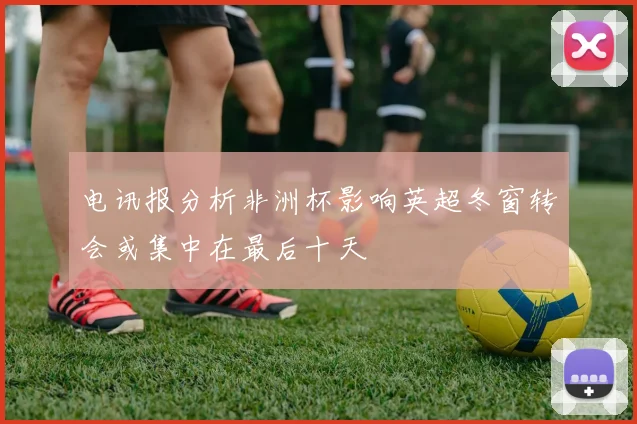 电讯报分析非洲杯影响英超冬窗转会或集中在最后十天