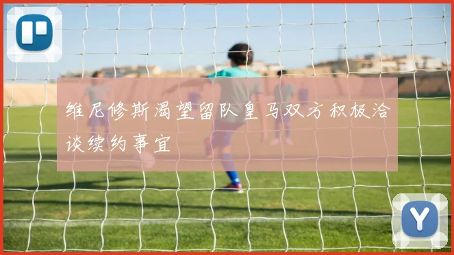 维尼修斯渴望留队皇马双方积极洽谈续约事宜