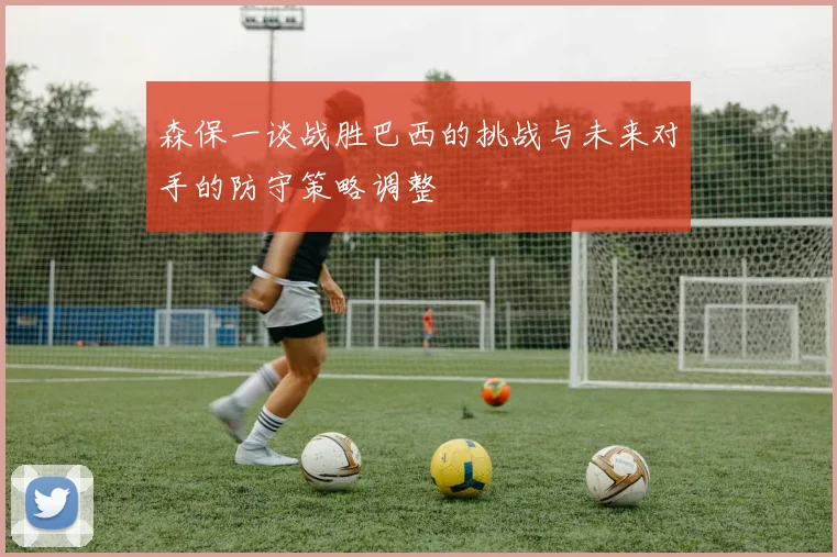 森保一谈战胜巴西的挑战与未来对手的防守策略调整