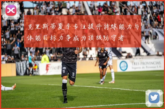 克里斯蒂夏季专注提升持球能力与体能目标力争成为顶级防守者