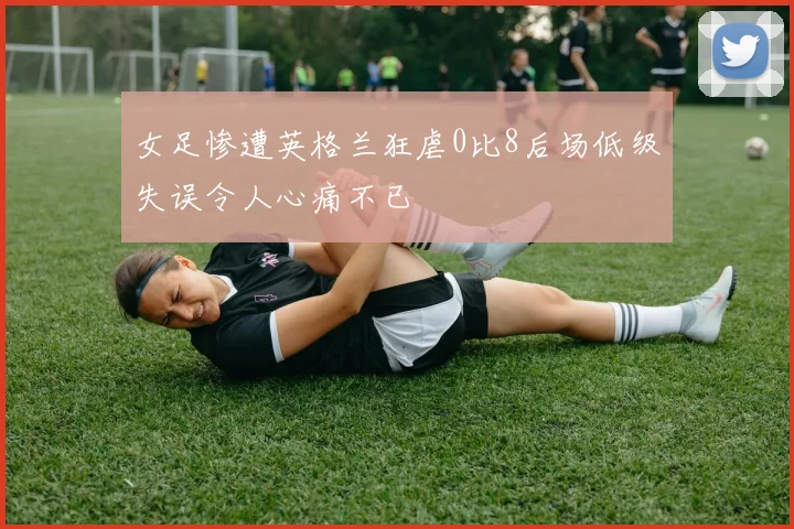 女足惨遭英格兰狂虐0比8后场低级失误令人心痛不已