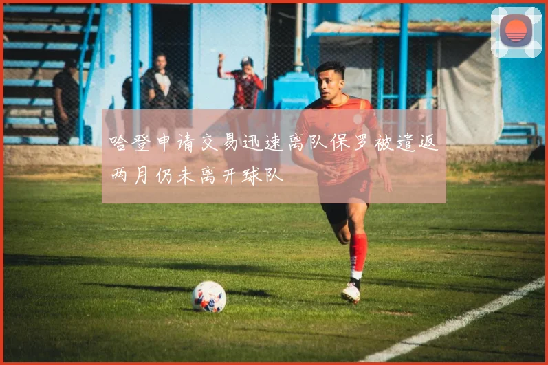 哈登申请交易迅速离队保罗被遣返两月仍未离开球队