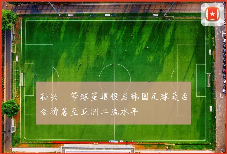 孙兴慜等球星退役后韩国足球是否会滑落至亚洲二流水平