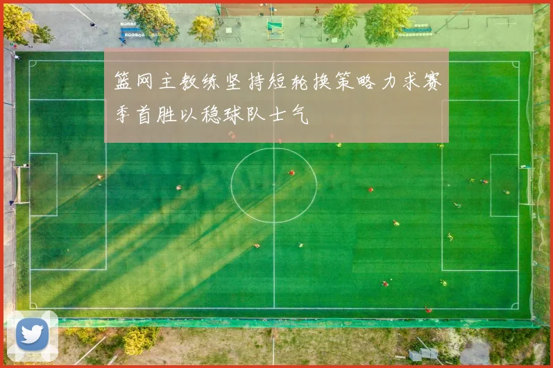 篮网主教练坚持短轮换策略力求赛季首胜以稳球队士气