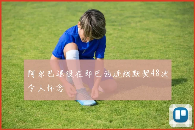 阿尔巴退役在即巴西连线默契48次令人怀念