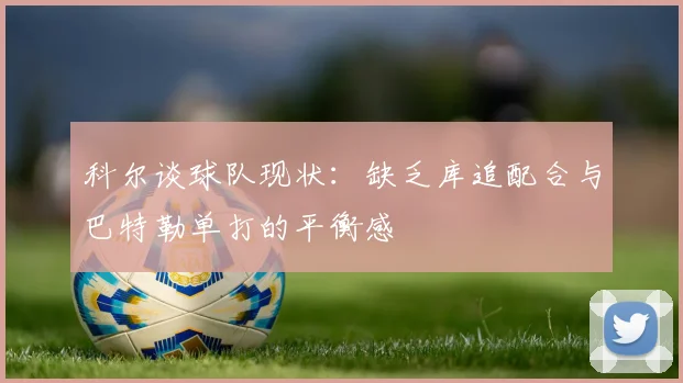 科尔谈球队现状：缺乏库追配合与巴特勒单打的平衡感