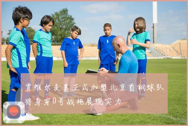 贾维尔麦基正式加盟北京首钢球队将身穿0号战袍展现实力