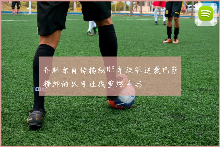 乔科尔自传揭秘05年欧冠逆袭巴萨穆帅的认可让我重燃斗志
