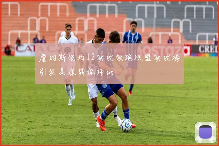 詹姆斯场均12助攻领跑联盟助攻榜引发美媒调侃评论