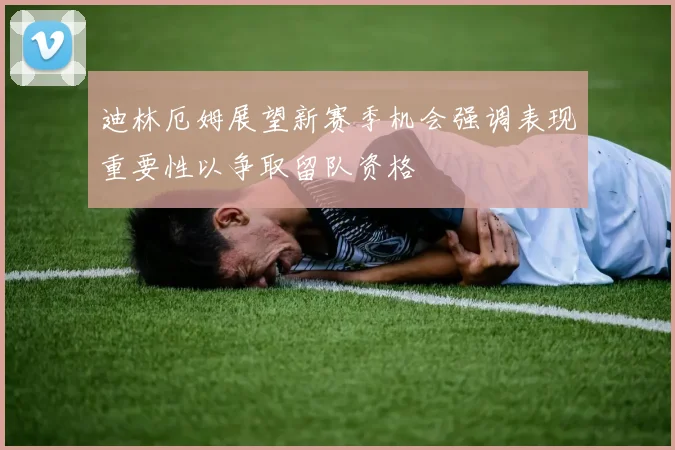 迪林厄姆展望新赛季机会强调表现重要性以争取留队资格