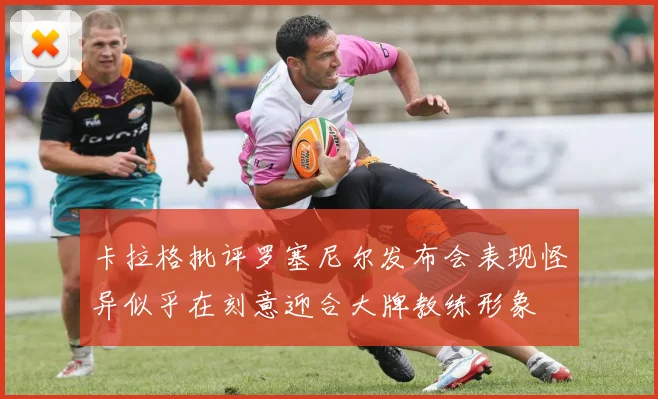 卡拉格批评罗塞尼尔发布会表现怪异似乎在刻意迎合大牌教练形象