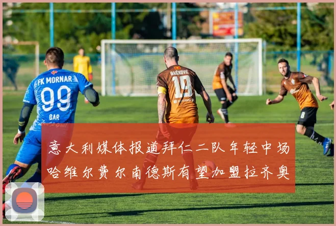 意大利媒体报道拜仁二队年轻中场哈维尔费尔南德斯有望加盟拉齐奥
