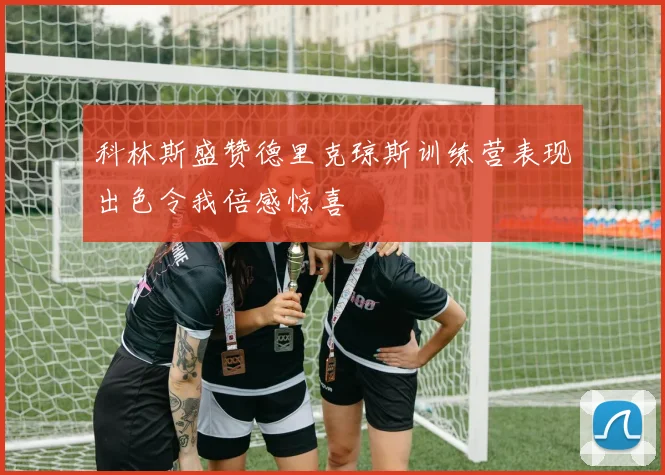 科林斯盛赞德里克琼斯训练营表现出色令我倍感惊喜