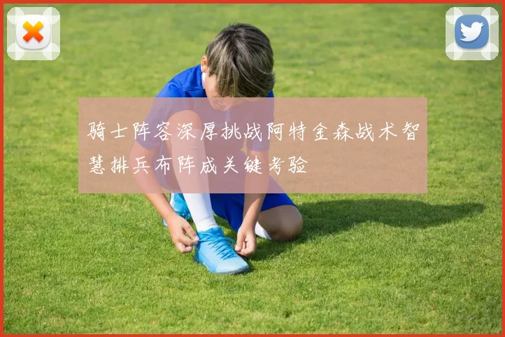 骑士阵容深厚挑战阿特金森战术智慧排兵布阵成关键考验