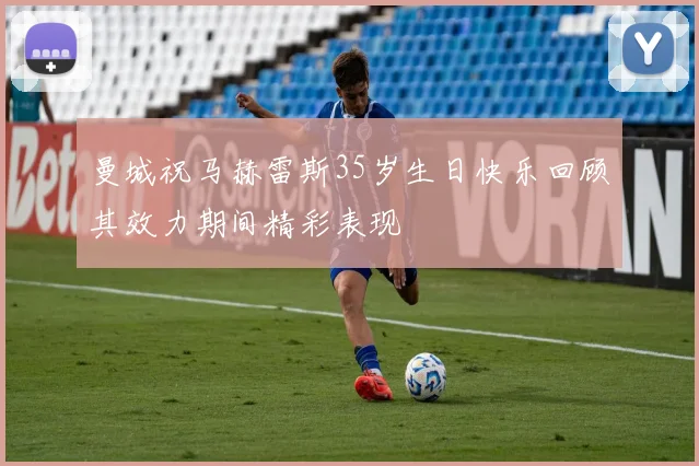 曼城祝马赫雷斯35岁生日快乐回顾其效力期间精彩表现
